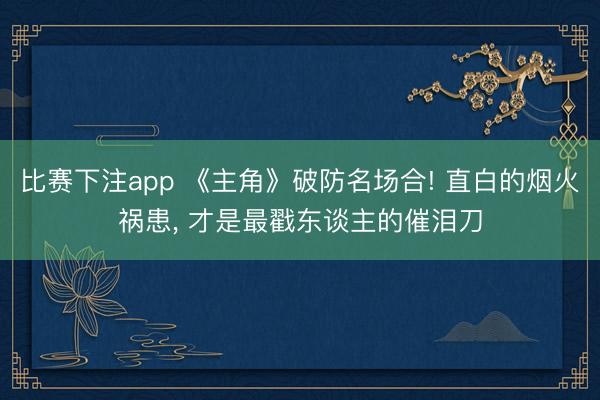 比赛下注app 《主角》破防名场合! 直白的烟火祸患, 才是最戳东谈主的催泪刀