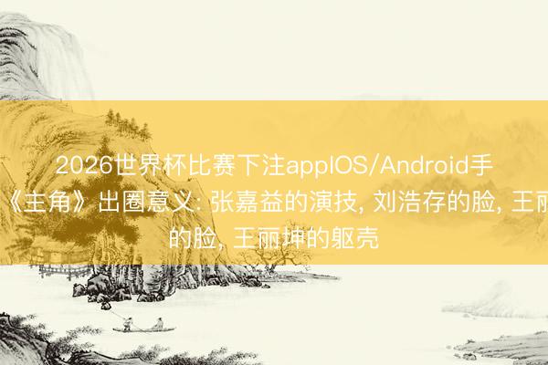 2026世界杯比赛下注appIOS/Android手机版下载 《主角》出圈意义: 张嘉益的演技， 刘浩存的脸， 王丽坤的躯壳