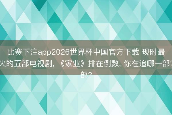 比赛下注app2026世界杯中国官方下载 现时最火的五部电视剧， 《家业》排在倒数， 你在追哪一部?