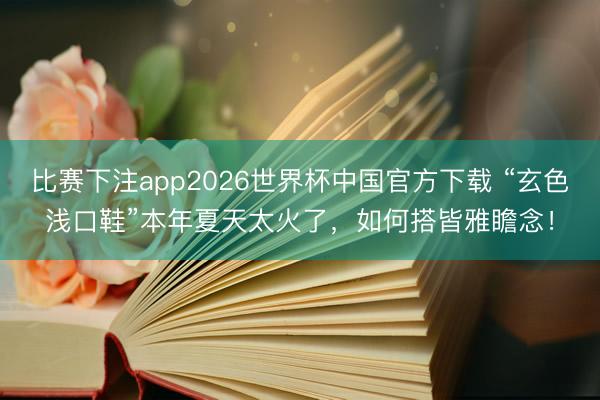 比赛下注app2026世界杯中国官方下载 “玄色浅口鞋”本年夏天太火了，如何搭皆雅瞻念！