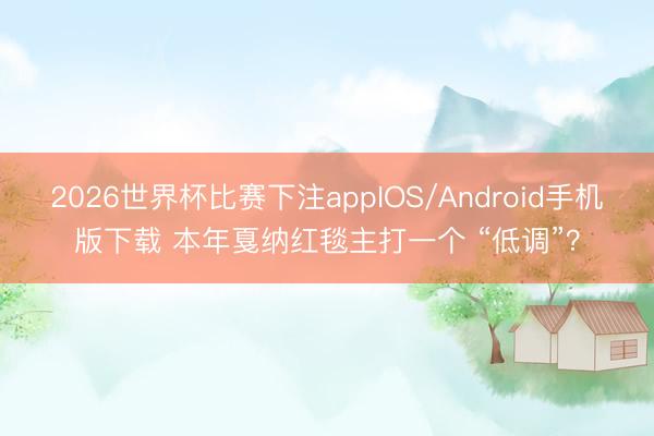 2026世界杯比赛下注appIOS/Android手机版下载 本年戛纳红毯主打一个 “低调”？