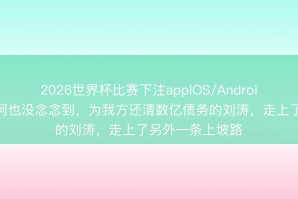 2026世界杯比赛下注appIOS/Android手机版下载 王珂也没念念到,为我方还清数亿债务的刘涛,走上了另外一条上坡路