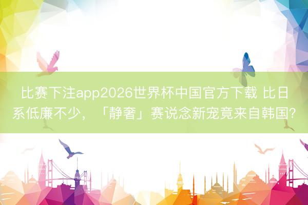 比赛下注app2026世界杯中国官方下载 比日系低廉不少，「静奢」赛说念新宠竟来自韩国？