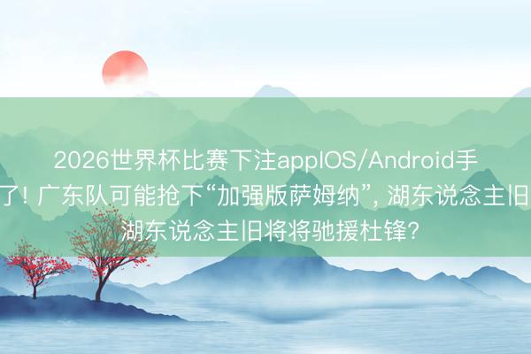 2026世界杯比赛下注appIOS/Android手机版下载 有戏了! 广东队可能抢下“加强版萨姆纳”, 湖东说念主旧将将驰援杜锋?