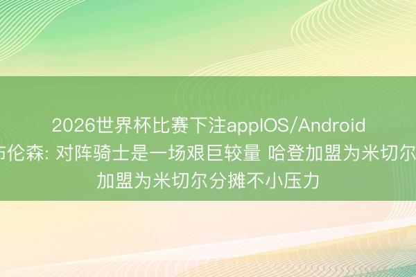 2026世界杯比赛下注appIOS/Android手机版下载 布伦森: 对阵骑士是一场艰巨较量 哈登加盟为米切尔分摊不小压力