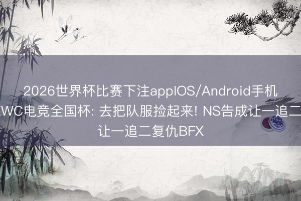 2026世界杯比赛下注appIOS/Android手机版下载 EWC电竞全国杯: 去把队服捡起来! NS告成让一追二复仇BFX