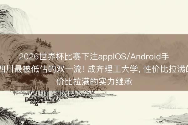 2026世界杯比赛下注appIOS/Android手机版下载 四川最被低估的双一流! 成齐理工大学， 性价比拉满的实力继承