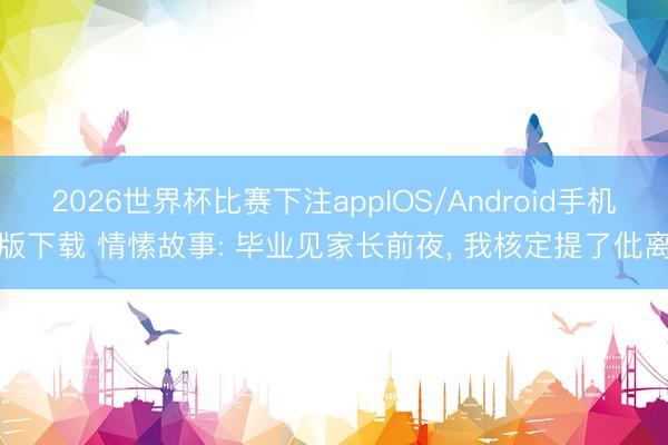 2026世界杯比赛下注appIOS/Android手机版下载 情愫故事: 毕业见家长前夜， 我核定提了仳离
