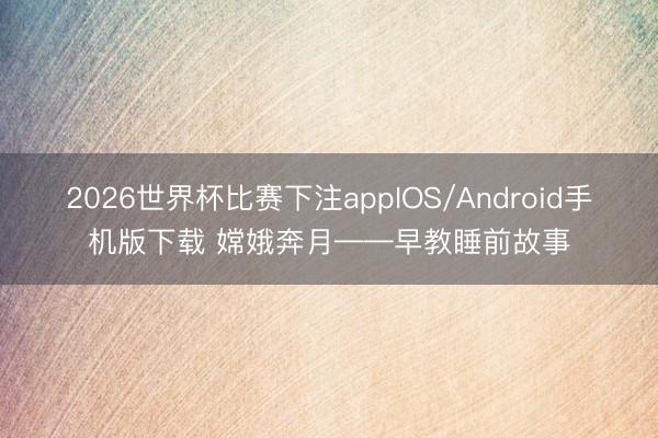 2026世界杯比赛下注appIOS/Android手机版下载 嫦娥奔月——早教睡前故事