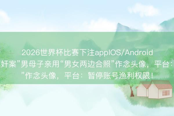 2026世界杯比赛下注appIOS/Android手机版下载 “订婚强奸案”男母子亲用“男女两边合照”作念头像，平台：暂停账号渔利权限！