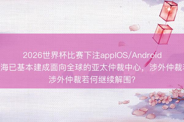 2026世界杯比赛下注appIOS/Android手机版下载 上海已基本建成面向全球的亚太仲裁中心，涉外仲裁若何继续解围？