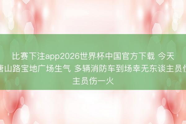 比赛下注app2026世界杯中国官方下载 今天凌晨唐山路宝地广场生气 多辆消防车到场幸无东谈主员伤一火
