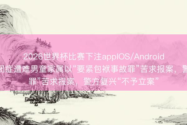 2026世界杯比赛下注appIOS/Android手机版下载 8岁自闭症遭难男童家属以“要紧包袱事故罪”苦求报案，警方复兴“不予立案”