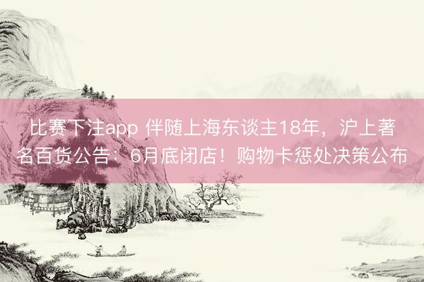 比赛下注app 伴随上海东谈主18年,沪上著名百货公告:6月底闭店!购物卡惩处决策公布