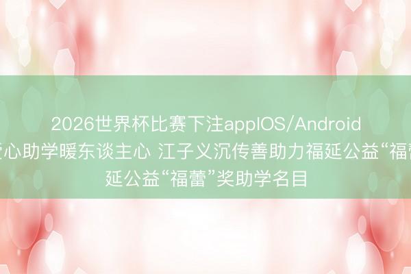 2026世界杯比赛下注appIOS/Android手机版下载 爱心助学暖东谈主心 江子义沉传善助力福延公益“福蕾”奖助学名目