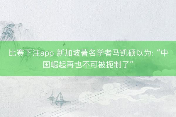 比赛下注app 新加坡著名学者马凯硕以为: “中国崛起再也不可被扼制了”