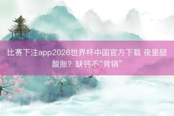 比赛下注app2026世界杯中国官方下载 夜里腿酸胀？缺钙不“背锅”
