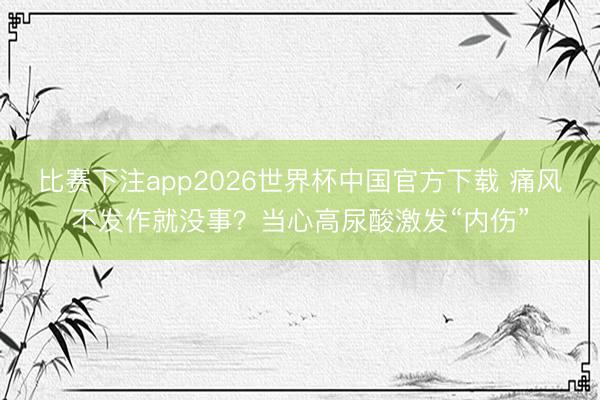 比赛下注app2026世界杯中国官方下载 痛风不发作就没事？当心高尿酸激发“内伤”