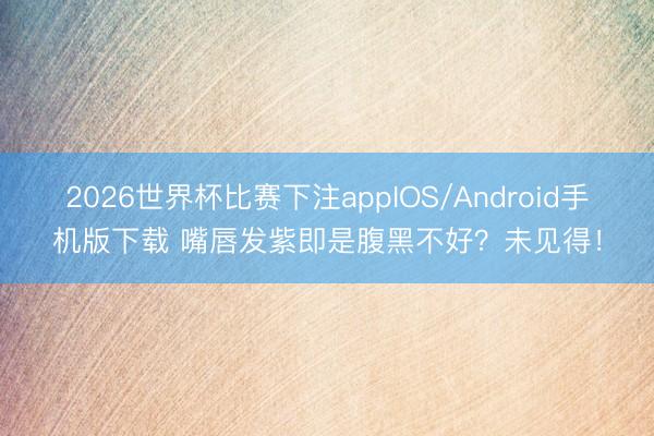 2026世界杯比赛下注appIOS/Android手机版下载 嘴唇发紫即是腹黑不好？未见得！