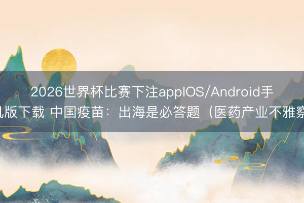 2026世界杯比赛下注appIOS/Android手机版下载 中国疫苗：出海是必答题（医药产业不雅察）