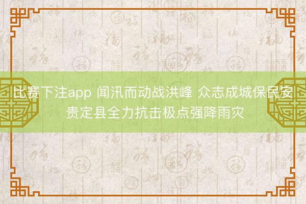 比赛下注app 闻汛而动战洪峰 众志成城保民安 贵定县全力抗击极点强降雨灾