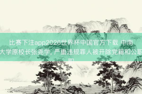 比赛下注app2026世界杯中国官方下载 中南大学原校长张尧学， 严重违规罪人被开除党籍和公职