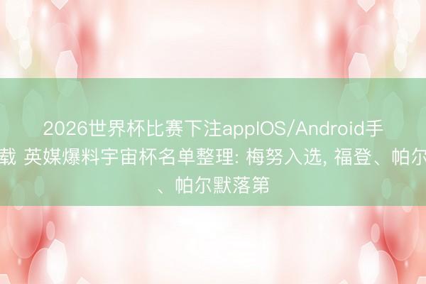 2026世界杯比赛下注appIOS/Android手机版下载 英媒爆料宇宙杯名单整理: 梅努入选， 福登、帕尔默落第