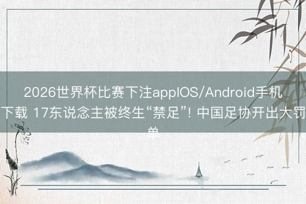 2026世界杯比赛下注appIOS/Android手机版下载 17东说念主被终生“禁足”! 中国足协开出大罚单