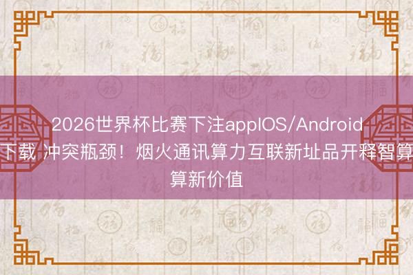 2026世界杯比赛下注appIOS/Android手机版下载 冲突瓶颈！烟火通讯算力互联新址品开释智算新价值