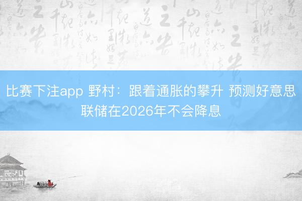 比赛下注app 野村:跟着通胀的攀升 预测好意思联储在2026年不会降息