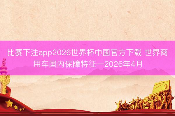 比赛下注app2026世界杯中国官方下载 世界商用车国内保障特征—2026年4月