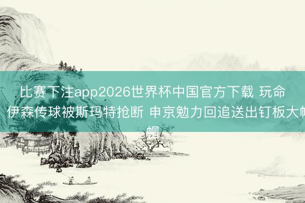 比赛下注app2026世界杯中国官方下载 玩命！伊森传球被斯玛特抢断 申京勉力回追送出钉板大帽
