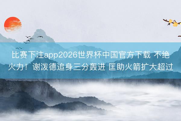 比赛下注app2026世界杯中国官方下载 不绝火力！谢泼德追身三分轰进 匡助火箭扩大超过