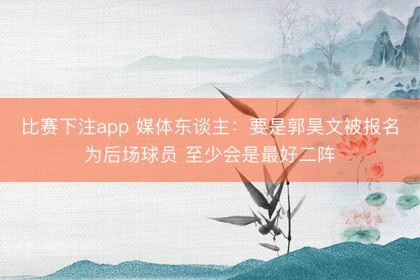 比赛下注app 媒体东谈主：要是郭昊文被报名为后场球员 至少会是最好二阵