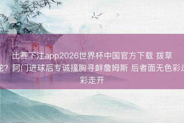 比赛下注app2026世界杯中国官方下载 拨草寻蛇？阿门进球后专诚撞胸寻衅詹姆斯 后者面无色彩走开
