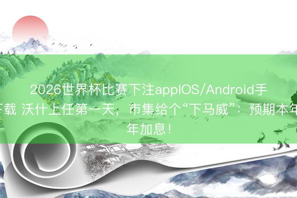 2026世界杯比赛下注appIOS/Android手机版下载 沃什上任第一天,市集给个“下马威”:预期本年加息!