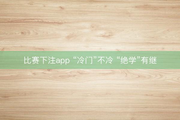 比赛下注app “冷门”不冷 “绝学”有继