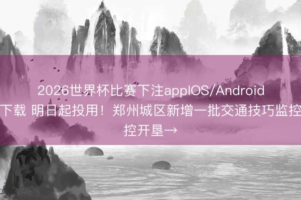 2026世界杯比赛下注appIOS/Android手机版下载 明日起投用！郑州城区新增一批交通技巧监控开垦→