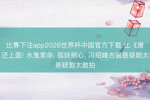 比赛下注app2026世界杯中国官方下载 比《唐诡》还上面! 水鬼索命， 狐妖剜心， 冯绍峰古装悬疑剧太敢拍