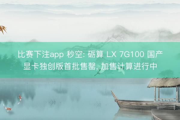 比赛下注app 秒空: 砺算 LX 7G100 国产显卡独创版首批售罄， 加售计算进行中