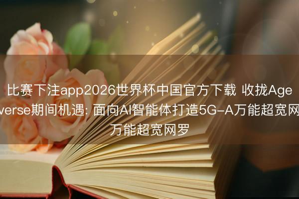 比赛下注app2026世界杯中国官方下载 收拢Agentverse期间机遇: 面向AI智能体打造5G-A万能超宽网罗