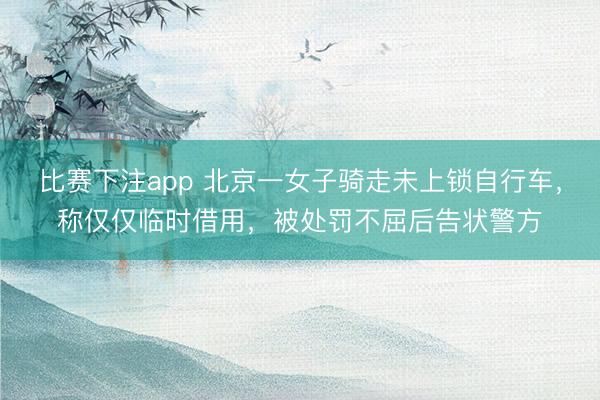 比赛下注app 北京一女子骑走未上锁自行车，称仅仅临时借用，被处罚不屈后告状警方