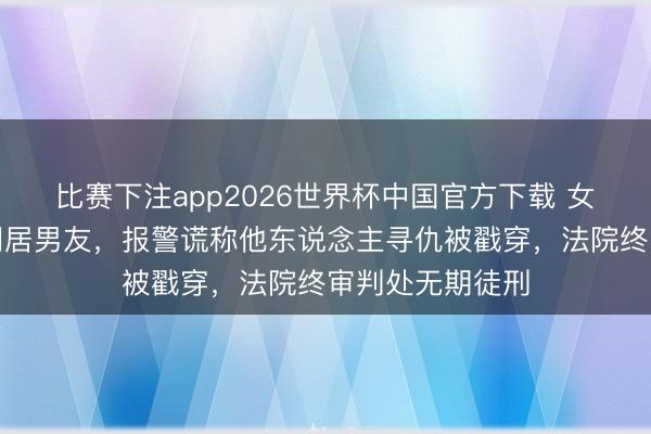 比赛下注app2026世界杯中国官方下载 女子争吵中捅死同居男友，报警谎称他东说念主寻仇被戳穿，法院终审判处无期徒刑