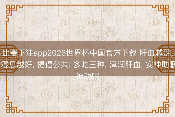 比赛下注app2026世界杯中国官方下载 肝血越足， 寝息越好， 提倡公共: 多吃三种， 津润肝血， 安神助眠