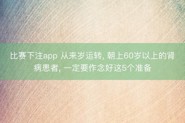 比赛下注app 从来岁运转， 朝上60岁以上的肾病患者， 一定要作念好这5个准备