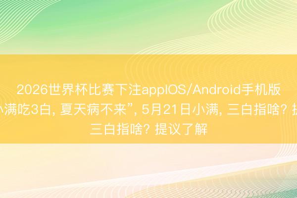 2026世界杯比赛下注appIOS/Android手机版下载 “小满吃3白， 夏天病不来”， 5月21日小满， 三白指啥? 提议了解