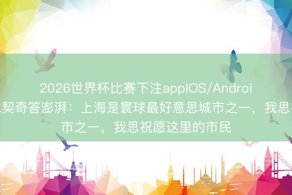 2026世界杯比赛下注appIOS/Android手机版下载 武契奇答澎湃：上海是寰球最好意思城市之一，我思祝愿这里的市民