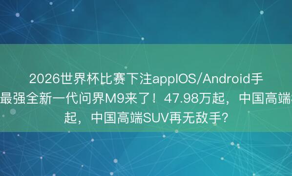 2026世界杯比赛下注appIOS/Android手机版下载 地表最强全新一代问界M9来了！47.98万起，中国高端SUV再无敌手？