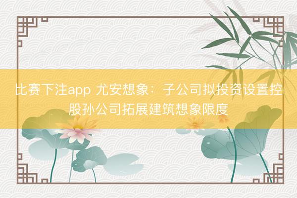 比赛下注app 尤安想象：子公司拟投资设置控股孙公司拓展建筑想象限度