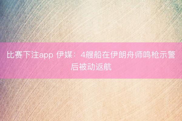 比赛下注app 伊媒：4艘船在伊朗舟师鸣枪示警后被动返航